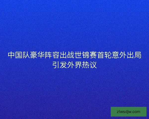 中国队豪华阵容出战世锦赛首轮意外出局引发外界热议