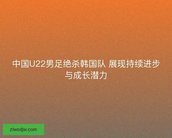 中国U22男足绝杀韩国队 展现持续进步与成长潜力