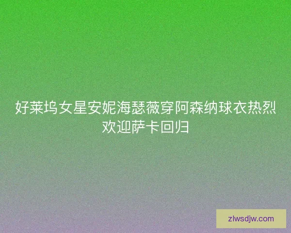 好莱坞女星安妮海瑟薇穿阿森纳球衣热烈欢迎萨卡回归